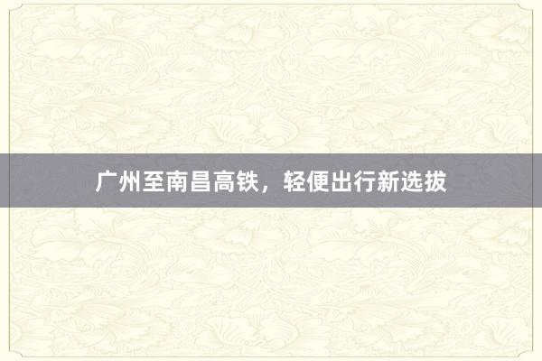 广州至南昌高铁,轻便出行新选拔